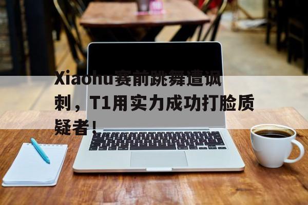 Xiaohu赛前跳舞遭讽刺，T1用实力成功打脸质疑者！